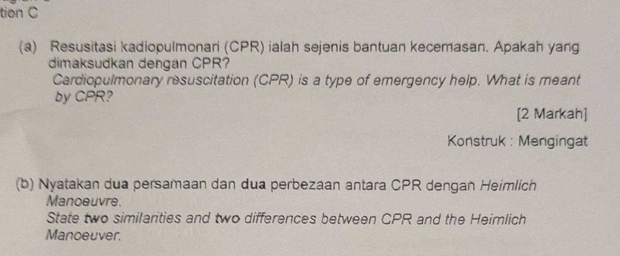 tion C 
(a) Resusitasi kadiopulmonari (CPR) ialah sejenis bantuan kecemasan. Apakah yang 
dimaksudkan dengan CPR? 
Cardiopulmonary resuscitation (CPR) is a type of emergency help. What is meant 
by CPR? 
[2 Markah] 
Konstruk : Mengingat 
(b) Nyatakan dua persamaan dan dua perbezaan antara CPR dengan Heimlich 
Manoeuvre. 
State two similarities and two differences between CPR and the Heimlich 
Manoeuver.