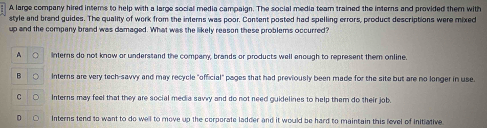 A large company hired interns to help with a large social media campaign. The social media team trained the interns and provided them with
style and brand guides. The quality of work from the interns was poor. Content posted had spelling errors, product descriptions were mixed
up and the company brand was damaged. What was the likely reason these problems occurred?
A Interns do not know or understand the company, brands or products well enough to represent them online.
B Interns are very tech-savvy and may recycle "official" pages that had previously been made for the site but are no longer in use.
C Interns may feel that they are social media savvy and do not need guidelines to help them do their job.
D Interns tend to want to do well to move up the corporate ladder and it would be hard to maintain this level of initiative.