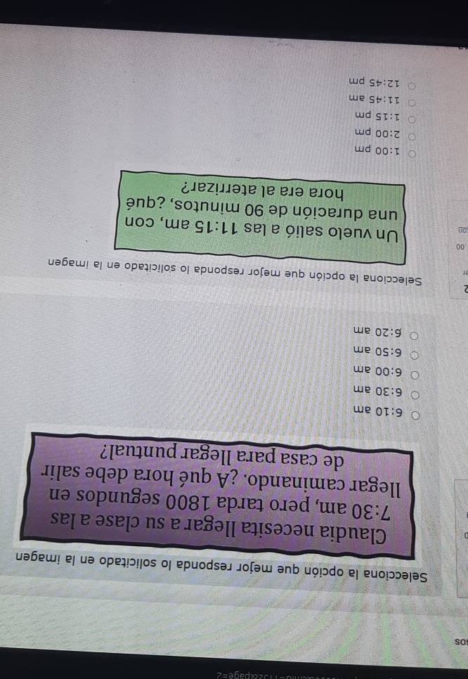 page=2
OS
Selecciona la opción que mejor responda lo solicitado en la imagen
Claudia necesita llegar a su clase a las
7:30 am, pero tarda 1800 segundos en
llegar caminando. ¿A qué hora debe salir
de casa para llegar puntual?
6:10 am
6:30 am
6:00 am
6:50 am
6:20 am
2
Selecciona la opción que mejor responda lo s'olicitado en la imagen
ar
00
on Un vuelo salió a las 11:15 am, con
una duración de 90 minutos, ¿qué
hora era al aterrizar?
1:00 pm
2:00 pm
1:15 pm
11:45 am
12:45 pm