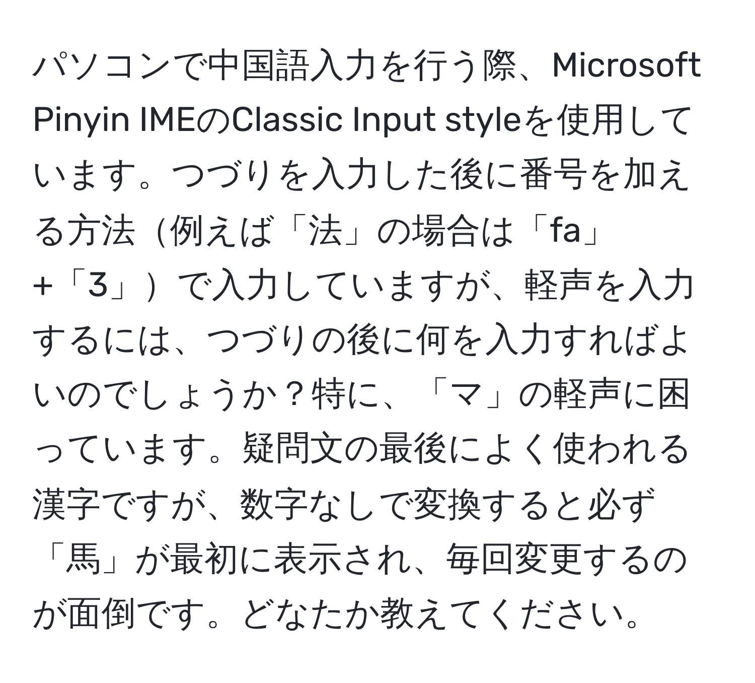 パソコンで中国語入力を行う際、Microsoft Pinyin IMEのClassic Input styleを使用しています。つづりを入力した後に番号を加える方法例えば「法」の場合は「fa」+「3」で入力していますが、軽声を入力するには、つづりの後に何を入力すればよいのでしょうか？特に、「マ」の軽声に困っています。疑問文の最後によく使われる漢字ですが、数字なしで変換すると必ず「馬」が最初に表示され、毎回変更するのが面倒です。どなたか教えてください。