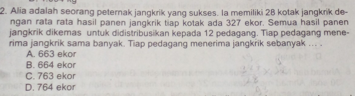 Alia adalah seorang peternak jangkrik yang sukses. Ia memiliki 28 kotak jangkrik de-
ngan rata rata hasil panen jangkrik tiap kotak ada 327 ekor. Semua hasil panen
jangkrik dikemas untuk didistribusikan kepada 12 pedagang. Tiap pedagang mene-
rima jangkrik sama banyak. Tiap pedagang menerima jangkrik sebanyak ... .
A. 663 ekor
B. 664 ekor
C. 763 ekor
D. 764 ekor