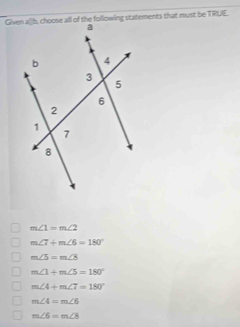 Given a[b, choose all of the folllowing statements that must be TRIUE.
m∠ 1=m∠ 2
m∠ 7+m∠ 6=180°
m∠ 5=m∠ 8
m∠ 1+m∠ 5=180°
m∠ 4+m∠ 7=180°
m∠ 4=m∠ 6
m∠ 6=m∠ 8