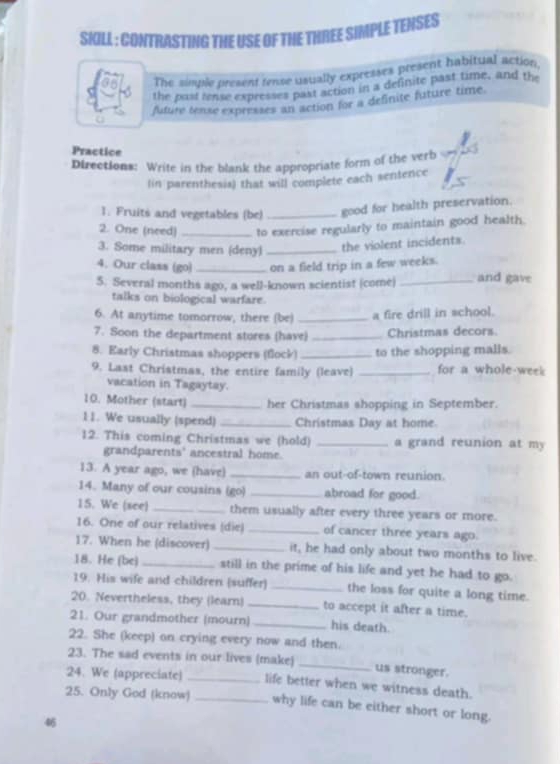 SIILL : CONTRASTING THE USE OF THE THREE SIMPLE TENSES
The simple present rense usually expresses present habitual action.
the past rense expresses past action in a definite past time, and the
future tense expresses an action for a definite future time.
Practice
Directions: Write in the blank the appropriate form of the verb
lin parenthesis) that will complete each sentence
1. Fruits and vegetables (be) _good for health preservation.
2. One (need) _to exercise regularly to maintain good health.
3. Some military men (deny)_
the violent incidents.
4. Our class (go) _on a field trip in a few weeks.
5. Several months ago, a well-known scientist (come) _and gave
talks on biological warfare.
6. At anytime tomorrow, there (be) _a fire drill in school.
7. Soon the department stores (have) _Christmas decors.
8. Early Christmas shoppers (flock) _to the shopping malls.
9. Last Christmas, the entire family (leave) _for a whole-week
vacation in Tagaytay.
10. Mother (start) _her Christmas shopping in September.
11. We usually (spend) _Christmas Day at home.
12. This coming Christmas we (hold) _a grand reunion at my
grandparents' ancestral home.
13. A year ago, we (have) _an out-of-town reunion.
14. Many of our cousins (go) _abroad for good.
15. We (see) _them usually after every three years or more.
16. One of our relatives (die) _of cancer three years ago.
17. When he (discover) _it, he had only about two months to live.
18. He (be) _still in the prime of his life and yet he had to go.
19. His wife and children (suffer) _the loss for quite a long time.
20. Nevertheless, they (learn) _to accept it after a time.
21. Our grandmother (mourn) _his death.
22. She (keep) on crying every now and then.
23. The sad events in our lives (make) _us stronger.
24. We (appreciate) _life better when we witness death.
25. Only God (know) _why life can be either short or long.
46