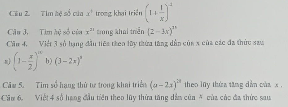 Tìm hệ số của x^8 trong khai triển (1+ 1/x )^12
Câu 3. Tìm hệ số của x^(21) trong khai triển (2-3x)^25
Câu 4. Viết 3 số hạng đầu tiên theo lũy thừa tăng dần của x của các đa thức sau 
a) (1- x/2 )^10 b) (3-2x)^8
Câu 5. Tim số hạng thứ tư trong khai triển (a-2x)^20 theo lũy thừa tăng dần của x. 
Câu 6. Viết 4 số hạng đầu tiên theo lũy thừa tăng dần của X của các đa thức sau