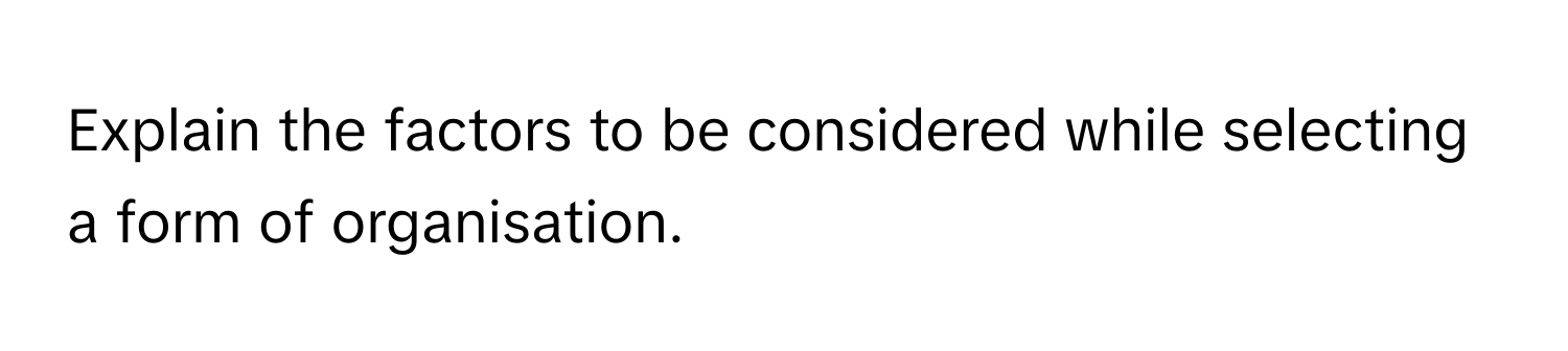 Explain the factors to be considered while selecting a form of organisation.