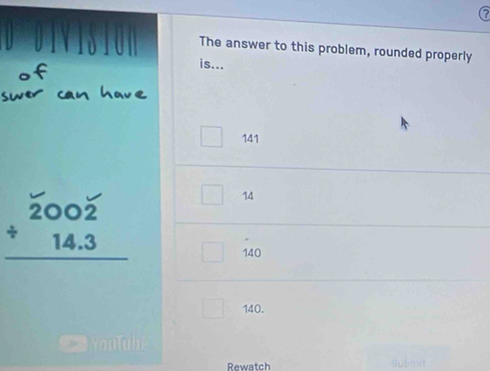 ?
The answer to this problem, rounded properly
is...
141
14
beginarrayr 2002 / 14.3 hline endarray
140
140.
Rewatch Submit