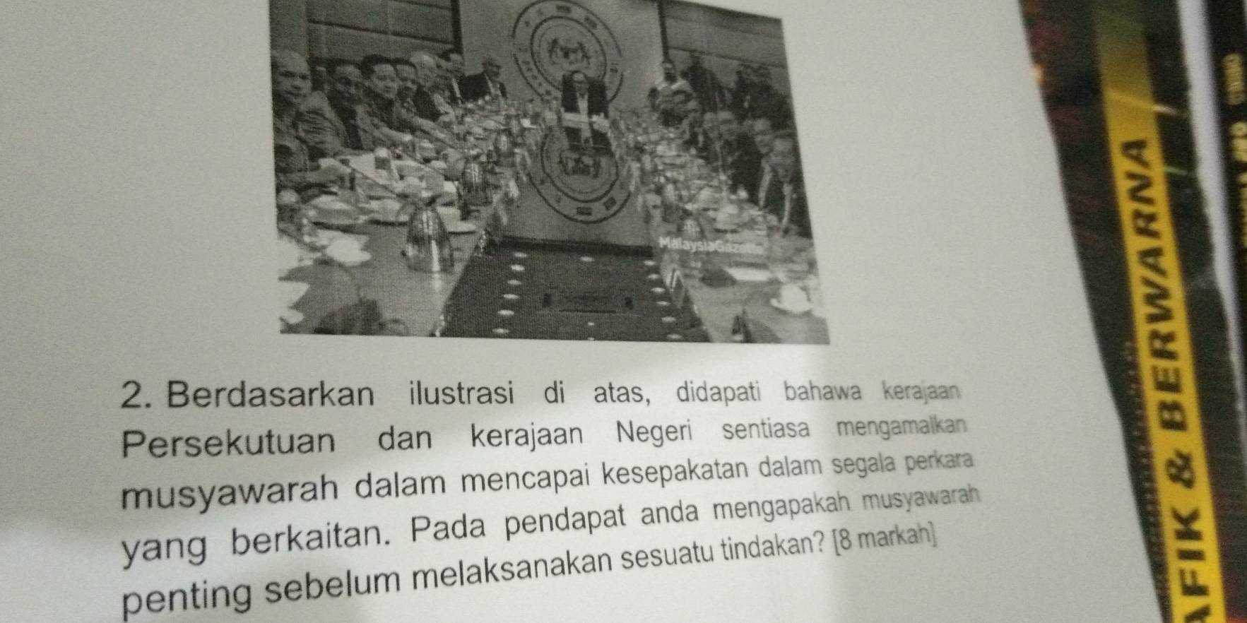 Berdasarkan ilustrasi di atas, didapati bahawa kerajaan 
Persekutuan dan kerajaan Negeri sentiasa mengamalkan 
musyawarah dalam mencapai kesepakatan dalam segala perkara 
E 
yang berkaitan. Pada pendapat anda mengapakah musyawarah 
penting sebelum melaksanakan sesuatu tindakan? [8 markah] 
: