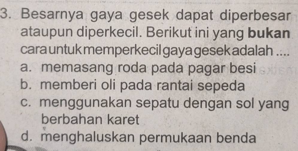 Besarnya gaya gesek dapat diperbesar
ataupun diperkecil. Berikut ini yang bukan
cara untuk memperkecil gaya gesek adalah ....
a. memasang roda pada pagar besi
b. memberi oli pada rantai sepeda
c. menggunakan sepatu dengan sol yang
berbahan karet
d. menghaluskan permukaan benda