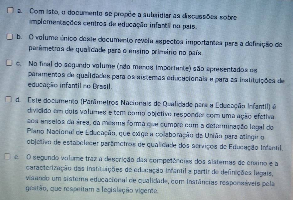 a. Com isto, o documento se propõe a subsidiar as discussões sobre
implementações centros de educação infantil no país.
b. O volume único deste documento revela aspectos importantes para a definição de
parâmetros de qualidade para o ensino primário no país.
c. No final do segundo volume (não menos importante) são apresentados os
paramentos de qualidades para os sistemas educacionais e para as instituições de
educação infantil no Brasil.
d. Este documento (Parâmetros Nacionais de Qualidade para a Educação Infantil) é
dividido em dois volumes e tem como objetivo responder com uma ação efetiva
aos anseios da área, da mesma forma que cumpre com a determinação legal do
Plano Nacional de Educação, que exige a colaboração da União para atingir o
objetivo de estabelecer parâmetros de qualidade dos serviços de Educação Infantil.
e O segundo volume traz a descrição das competências dos sistemas de ensino e a
caracterização das instituições de educação infantil a partir de definições legais,
visando um sistema educacional de qualidade, com instâncias responsáveis pela
gestão, que respeitam a legislação vigente.