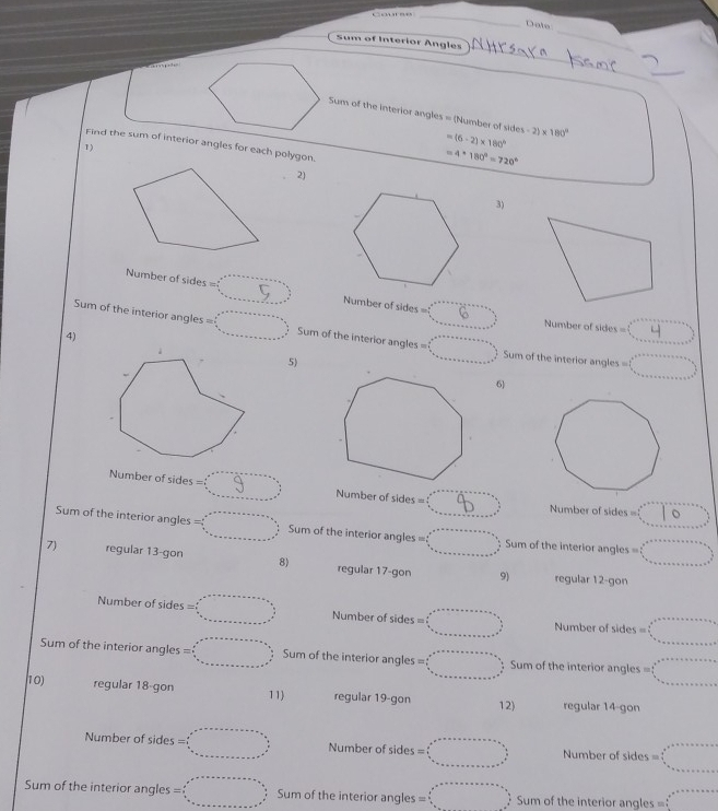 Dala
_
Sum of Interior Angles
_
_
Suns of the interior angles = (Number of sides -2)* 180°
=(6-2)* 180°
Find the sum of interior angles for each polygon.
1)
=4· 180°=720°
2)
3)
Number of sides =(_ ,_ ) Number of sides = 6
Number of sides = x_^circ 
Sum of the interior angles =□° Sum of the interior angles =□° Sum of the interior angles = (_ ,_ ,_ ,_ ,_ )
4)
5)
6)
Number of sides  5 beginarrayr □  endarray beginarrayr -a_..    .. -1 ...endarray Number of sides = (8^4 Number of sides = :10^^circ 
Sum of the interior angles =□° Sum of the interior angles = =□° Sum of the interior angles =□
7) regular 13-gon 8) regular 17-gon 9)
regular 12-gon
Number of sides =□° Number of sides = □°□° Number of sides 6 □^(circ +circ +alpha +alpha +alpha =9 frac a frac circ)=a+b+_ □ 
Sum of the interior angles =□ Sum of the interior angles= =□° Sum of the interior angles = beginarrayl a_1/2_(circ)°
10) regular 18-gon 11) regular 19-gon 12) regular 14-gon
Number of sides =□° Number of sides = □° Number of sides = □°_circ 
Sum of the interior angles =□ Sum of the interior angles □ Sum of the interior angles = x_x,a_1)