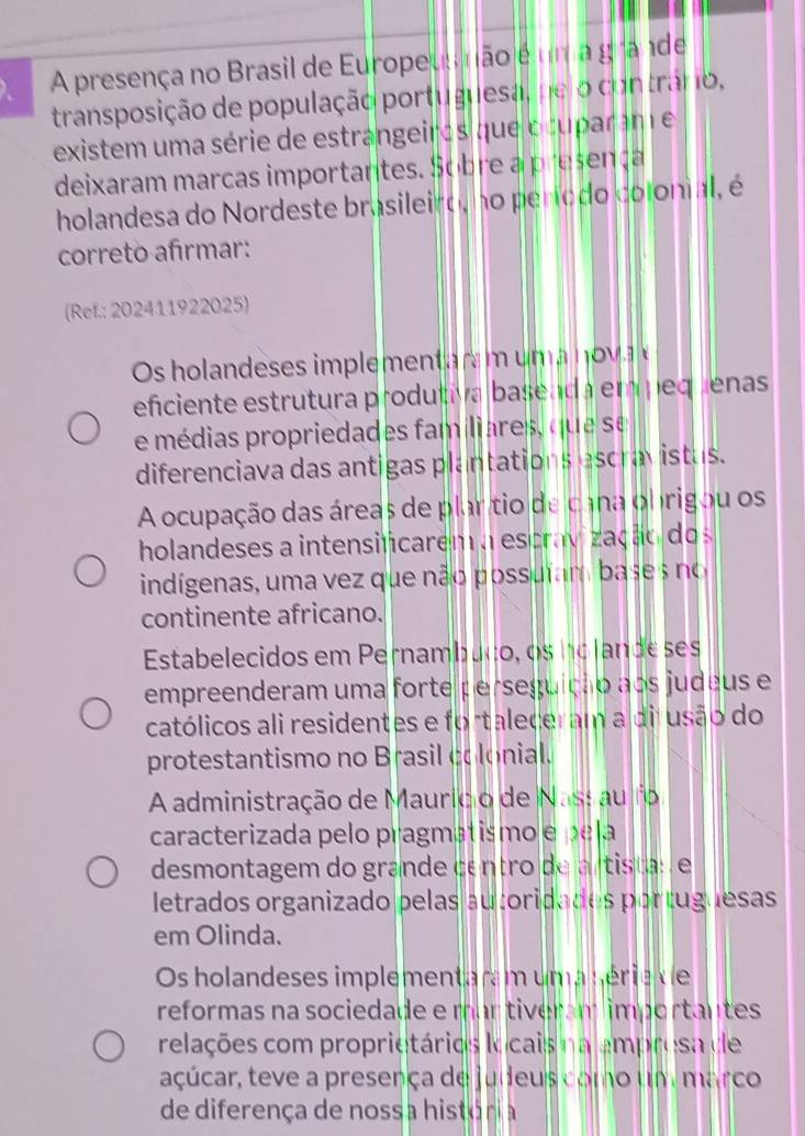 A presença no Brasil de Europeus não é um a grande
transposição de população portuguesa, ne o contránio,
existem uma série de estrangeiros que ocuparam e
deixaram marcas importantes. Sobre a presença
holandesa do Nordeste brasileiro, no período colonial, é
correto afırmar:
(Ref.: 202411922025)
Os holandeses implement m n 
eficiente estrutura produtiva baseada empequenas
e médias propriedades familiares, que se
diferenciava das antigas plantations escravistas.
A ocupação das áreas de plar tio de cana obrigou os
holandeses a intensificarem a escrav zação dos
indígenas, uma vez que não possuíam base s no
continente africano.
Estabelecidos em Pernambuço, os holande ses
empreenderam uma forte perseguição aos judeus e
católicos ali residentes e fortaleceram a dijusão do
protestantismo no Brasil colonial.
A administração de Maurício de Nassau fo
caracterizada pelo pragmatismo e pela
desmontagem do grande centro de artista: e
letrados organizado pelas autoridades portuguesas
em Olinda.
Os holandeses implementaram uma série de
reformas na sociedade e mar tiveram importantes
relações com proprietários locais na ampresa de
açúcar, teve a presença de judeus como um marco
de diferença de nossa história