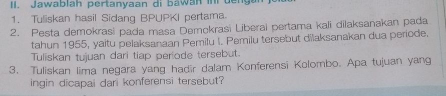 Jawablah pertanyaan di bawan in deng 
1. Tuliskan hasil Sidang BPUPKI pertama. 
2. Pesta demokrasi pada masa Demokrasi Liberal pertama kali dilaksanakan pada 
tahun 1955, yaitu pelaksanaan Pemilu I. Pemilu tersebut dilaksanakan dua periode. 
Tuliskan tujuan dari tiap periode tersebut. 
3. Tuliskan lima negara yang hadir dalam Konferensi Kolombo. Apa tujuan yang 
ingin dicapai dari konferensi tersebut?