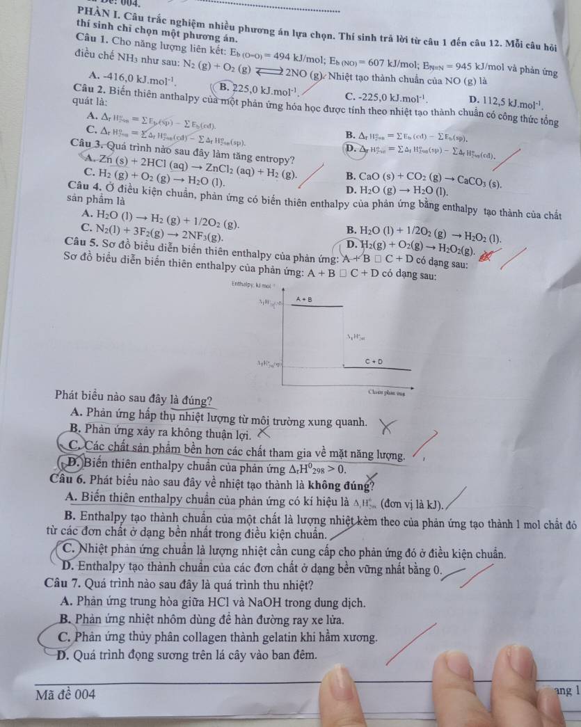 PHÀN J. Câu trắc nghiệm nhiều phương án lựa chọn. Thí sinh trả lời từ câu 1 đến câu 12. Mỗi câu hỏi
thí sinh chỉ chọn một phương án.
Câu 1. Cho năng lượng liên kết: B
điều chế NH₃ như sau: N_2(g)+O_2(g)= E_b(0-0)=494kJ/mol;E_b(NO)=607 2NO (g) Nhiệt tạo thành chuẩn của NO (g) là
kJ/mol E_ty=N=945 kJ/mol và phản ứng
A. -416,0kJ.mol^(-1). B. 225,0kJ.mol^(-1) C. -225,0kJ.mol^(-1). D. 112,5kJ.mol^(-1).
quát là:
Câu 2. Biến thiên anthalpy của một phản ứng hóa học được tính theo nhiệt tạo thành chuẩn có công thức tổng
A. △ _rH_(2n)^v=sumlimits E_b(sp)-sumlimits E_b(cd).
C. △ _rH_(7n)°=sumlimits △ _rH_20n-^circ (cd)-sumlimits △ _fH_(20s)°(sp).
B. △ _rparallel 2omega a^circ =sumlimits E_b(cd)-sumlimits E_b(sp).
D. △ _rH_2ne=sumlimits △ _fH_(2ne)°)-sumlimits △ _fH_fns(cd).d).
Câu 3. Quá trình nào sau đây làm tăng entropy? Zn(s)+2HCl(aq)to ZnCl_2(aq)+H_2(g). B. CaO(s)+CO_2(g)to CaCO_3(s).
A,
C. H_2(g)+O_2(g)to H_2O(l).
D. H_2O(g)to H_2O(l).
sản phầm là
Câu 4, Ở điều kiện chuẩn, phản ứng có biển thiên enthalpy của phản ứng bằng enthalpy tạo thành của chất
A. H_2O(l)to H_2(g)+1/2O_2(g).
C. N_2(l)+3F_2(g)to 2NF_3(g). H_2O(l)+1/2O_2(g)to H_2O_2(l).
B.
D. H_2(g)+O_2(g)to H_2O_2(g).
Câu 5. Sơ đồ biểu diễn biển thiên enthalpy của phản ứng: A+B□ C+D có đạng sau:
Sơ đồ biểu diễn biến thiên enthalpy của phản ứng: A+B□ C+D có dạng sau:
Phát biều nào sau đây là đúng?
A. Phản ứng hấp thụ nhiệt lượng từ môi trường xung quanh.
B. Phản ứng xảy ra không thuận lợi.
C. Các chất sản phẩm bền hơn các chất tham gia về mặt năng lượng.
D. Biến thiên enthalpy chuẩn của phản ứng △ _rH^0_298>0.
Câu 6. Phát biểu nào sau đây về nhiệt tạo thành là không đúng?
A. Biến thiên enthalpy chuẩn của phản ứng có kí hiệu là △ ,H_>n_∈fty ^6 (đơn vị là kJ).
B. Enthalpy tạo thành chuẩn của một chất là lượng nhiệt kèm theo của phản ứng tạo thành 1 mol chất đó
từ các đơn chất ở dạng bền nhất trong điều kiện chuẩn.
C. Nhiệt phản ứng chuẩn là lượng nhiệt cần cung cấp cho phản ứng đó ở điều kiện chuẩn.
D. Enthalpy tạo thành chuẩn của các đơn chất ở dạng bền vững nhất bằng 0.
Câu 7. Quá trình nào sau đây là quá trình thu nhiệt?
A. Phàn ứng trung hòa giữa HCl và NaOH trong dung dịch.
B. Phản ứng nhiệt nhôm dùng đề hàn đường ray xe lửa.
C. Phản ứng thủy phân collagen thành gelatin khi hầm xương.
D. Quá trình đọng sương trên lá cây vào ban đêm.
Mã đề 004 ang l