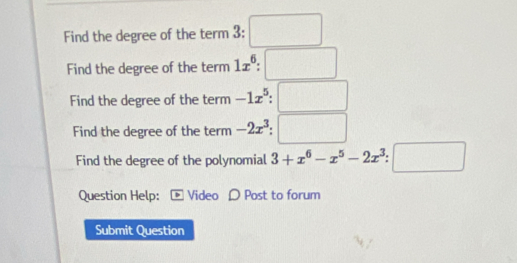 Find the degree of the term 3 : :□ 
Find the degree of the term 1x^6:□
Find the degree of the term -1x^5 □ 
Find the degree of the term -2x^3 □ 
Find the degree of the polynomial 3+x^6-x^5-2x^3 □ 
Question Help: Video D Post to forum 
Submit Question