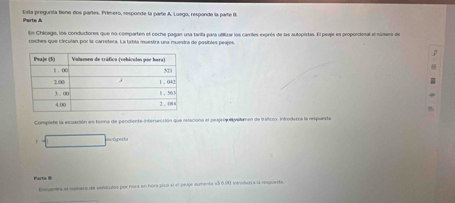 Esta pregunta tiene dos partes. Primero, responde la parte A. Luego, responde la parte B. 
Parte A 
En Chicago, los conductores que no comparten el coche pagan una tarifa para utilizar los carriles exprés de las autopistas. El peaje es proporcional al número de 
coches que circulan por la carretera. La tabla muestra una muestra de posibles peajes. 
Complete la ecuación en forma de pendiente-intersección que relaciona el peaje/ elvolumen de tráficoy. Introduzca la respuesta. 
y incógnita 
Parte B 
Encuentra el número de vehículos por hora en hora pico si el peaje aumenta a $ 6.00 introduzca la respuesta.