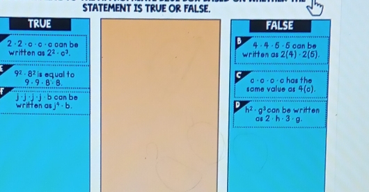 STATEMENT IS TRUE OR FALSE.
true FALSE
B
4· 4· 5· 5
2· 2· o· c· a can be written as 2(4)· 2(6). can be
written as 2^2· o^3.
9^2· 8^2is equal to C has the
9· 9· 8· 8
a· a· a· a
same value as 4(o). 
· j ·b can be
D
written as j^4· b. h^2· g^3 can be written
as 2· h· 3· g.