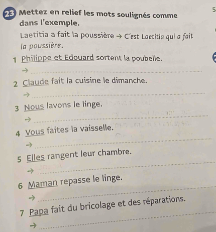 Mettez en relief les mots soulignés comme 
dans l'exemple. 
Laetitia a fait la poussière → C'est Laetitia qui a fait 
la poussière. 
1 Philippe et Edouard sortent la poubelle. 
_ 
2 Claude fait la cuisine le dimanche. 
_ 
_ 
3 Nous lavons le linge. 
_ 
4 Vous faites la vaisselle. 
_ 
5 Elles rangent leur chambre. 
_ 
6 Maman repasse le linge. 
_ 
7 Papa fait du bricolage et des réparations.