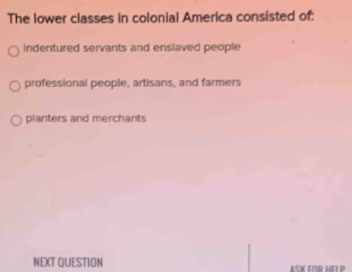 The lower classes in colonial America consisted of:
indentured servants and enslaved people
professional people, artisans, and farmers
planters and merchants
NEXT QUESTION ASK ENR HEI P