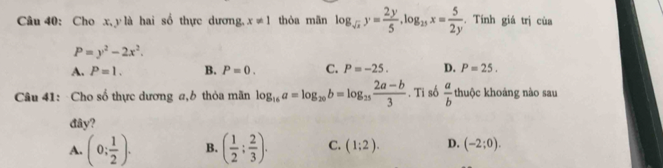 Cho x, y là hai số thực dương, x!= 1 thòa mãn log _sqrt(x)y= 2y/5 , log _25x= 5/2y . Tính giá trị cùa
P=y^2-2x^2.
A. P=1. B. P=0. C. P=-25. D. P=25. 
Câu 41: Cho số thực dương a, b thỏa mãn log _16a=log _20b=log _25 (2a-b)/3 . Tỉ số  a/b  thuộc khoảng nào sau
đây?
A. (0; 1/2 ). B. ( 1/2 ; 2/3 ). C. (1;2). D. (-2;0).