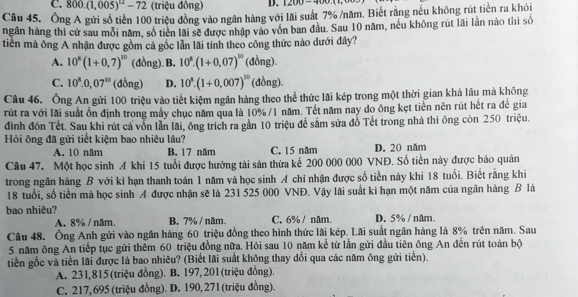 C. 800.(1,005)^12-72 (triệu đồng)
D. 1200-400.(1
Câu 45. Ông A gửi số tiền 100 triệu đồng vào ngân hàng với lãi suất 7% /năm. Biết rằng nếu không rút tiền ra khỏi
hgân hàng thì cứ sau mỗi năm, số tiền lãi sẽ được nhập vào vốn ban đầu. Sau 10 năm, nếu không rút lãi lần nào thì số
tiền mà ông A nhận được gồm cả gốc lẫn lãi tính theo công thức nào dưới đây?
A. 10^8(1+0,7)^10 (đồng). B. 10^8.(1+0,07)^10(dong).
C. 10^8.0,07^(10) (đồng) D. 10^8.(1+0,007)^10(dong).
Câu 46. Ông An gửi 100 triệu vào tiết kiệm ngân hàng theo thể thức lãi kép trong một thời gian khá lâu mà không
rút ra với lãi suất ổn định trong mấy chục năm qua là 10% /1 năm. Tết năm nay do ông kẹt tiền nên rút hết ra để gia
đình đón Tết. Sau khi rút cả vốn lẫn lãi, ông trích ra gần 10 triệu để sắm sửa đỗ Tết trong nhà thì ông còn 250 triệu.
Hỏi ông đã gửi tiết kiệm bao nhiêu lâu?
A. 10 năm B. 17 năm C. 15 năm D. 20 năm
Câu 47. Một học sinh A khi 15 tuổi được hưởng tài sản thừa kế 200 000 000 VNĐ. Số tiền này được bảo quản
trong ngân hàng B với kì hạn thanh toán 1 năm và học sinh A chỉ nhận được số tiền này khi 18 tuổi. Biết rằng khi
18 tuổi, số tiền mà học sinh A được nhận sẽ là 231 525 000 VNĐ. Vậy lãi suất kì hạn một năm của ngân hàng B là
bao nhiêu?
A. 8% / năm. B. 7% / năm. C. 6% / năm. D. 5% / năm.
Câu 48. Ông Anh gửi vào ngân hàng 60 triệu đồng theo hình thức lãi kép. Lãi suất ngân hàng là 8% trên năm. Sau
5 năm ông An tiếp tục gửi thêm 60 triệu đồng nữa. Hỏi sau 10 năm kể từ lần gửi đầu tiên ông An đến rút toàn bộ
tiền gốc và tiền lãi được là bao nhiêu? (Biết lãi suất không thay dổi qua các năm ông gửi tiền).
A. 231,815 (triệu đồng). B. 197,201(triệu đồng).
C. 217, 695 (triệu đồng). D. 190, 271 (triệu đồng).