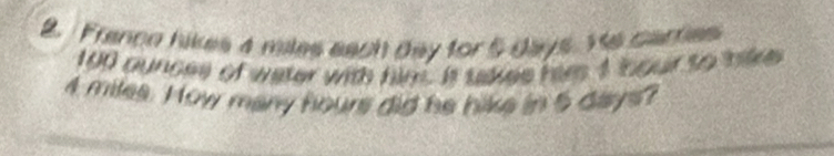 Franco hikes 4 miles each day for 5 days. Ye carties
100 ounces of water with him. It takes him 4 oour to tike
4 miles. How many hours did he hike in 5 daays?