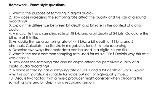 Homework - Exam style questions: 
1. What is the purpose of sampling in digital audio? 
2. How does increasing the sampling rate affect the quality and file size of a sound 
recording? 
3. Explain the difference between bit depth and bit rate in the context of digital 
audio. 
4. A music file has a sampling rate of 48 kHz and a bit depth of 24 bits. Calculate the 
bit rate of this file. 
5. An audio file has a sampling rate of 44.1 kHz, a bit depth of 16 bits, and 2
channels. Calculate the file size in megabytes for a 5-minute recording. 
6. Describe two ways that metadata can be used in a digital sound file. 
7. What is the most common sampling rate used for music CDs? Explain why this rate 
was chosen. 
8. How does the sampling rate and bit depth affect the perceived quality of a 
digital audio recording? 
9. A voice recording has a sampling rate of 8 kHz and a bit depth of 8 bits. Explain 
why this configuration is suitable for voice but not for high-quality music. 
10. Discuss two factors that a music producer might consider when choosing the 
sampling rate and bit depth for a recording session.