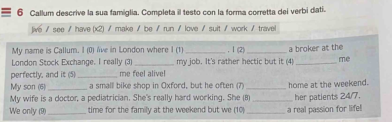 Callum descrive la sua famiglia. Completa il testo con la forma corretta dei verbi dati. 
Jive / see / have (x2) / make / be / run / love / suit / work / travel 
My name is Callum. I (0) live in London where I (1) _. I (2)_ a broker at the 
London Stock Exchange. I really (3) _my job. It's rather hectic but it (4) _me 
perfectly, and it (5)_ me feel alive! 
My son (6)_ a small bike shop in Oxford, but he often (7) _home at the weekend. 
My wife is a doctor, a pediatrician. She's really hard working. She (8) _her patients 24/7. 
We only (9)_ time for the family at the weekend but we (10) _a real passion for life!