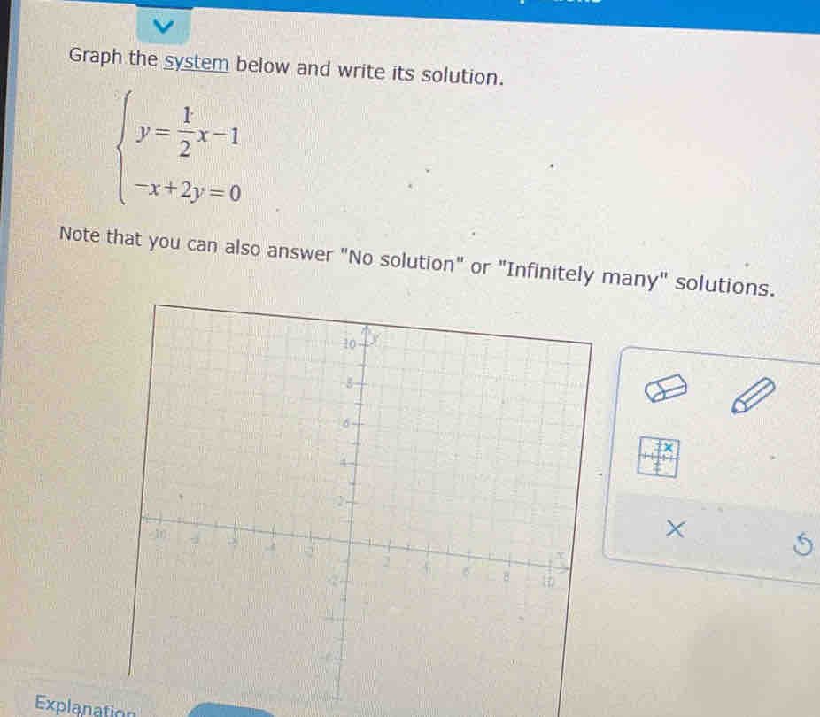 Graph the system below and write its solution.
beginarrayl y= 1/2 x-1 -x+2y=0endarray.
Note that you can also answer "No solution" or "Infinitely many" solutions. 
× 
Explanation