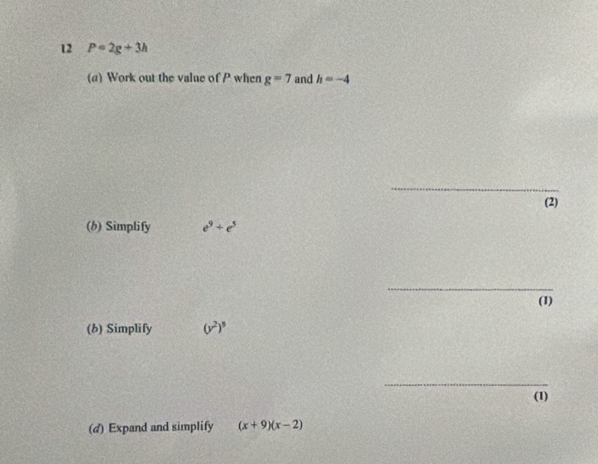 12 P=2g+3h
(a) Work out the value of P when g=7 and h=-4
_ 
(2) 
(b) Simplify e^9+e^5
_ 
(1) 
(b) Simplify (y^2)^8
_ 
(1) 
(d) Expand and simplify (x+9)(x-2)