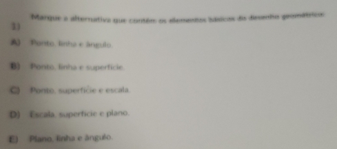 Marque a alternativa que contém os allementos idstcos dis diesanho geomátricos
3)
A Ponto. linha e ângulo
B) Ponto, linha e superficie.
C) Ponto, superfície e escala.
D) Escala. superficie e plano.
E) Plano, linha e ângulo.