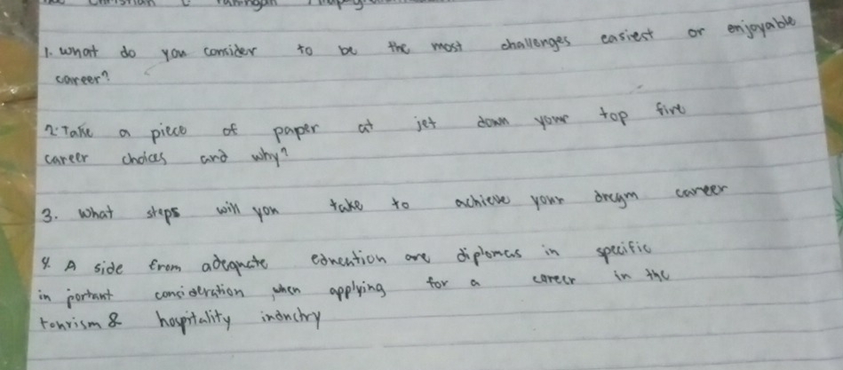what do you conider to be the most challenges easiest or enjoyable 
career? 
2 Take a piece of paper at jet down your top firt 
career choices and why? 
3. what shops will you take to achieve your dragm career 
9. A side frem adequate exuention are diplemas in specific 
in portant consideration when applying for a coreer in the 
tonrism8 hospitality inouchry