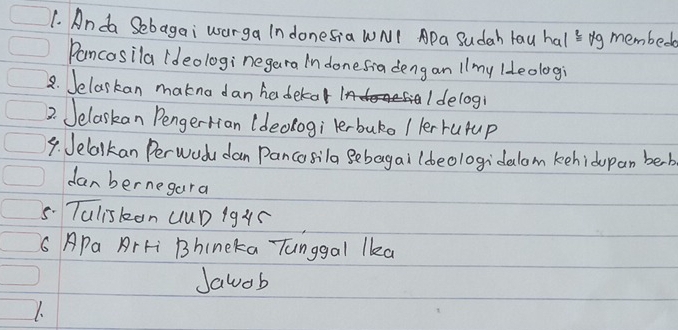 Anda Sebagai worga Indonesia WNI Apa Sudah lau hals bg membed 
Pancosila (deologi negara In donesia deng an 1 1my lleologi 
8. Jelarkan makna dan haderor Idelogi 
2. Jelaskan Pengertian (deologi lerbuko / ler rupup 
9. Jelalkan Perwod dan Pancosila Bebagai ldeologidalom kehidupan beb 
danbernegara 
5. Taliskon UuD 19XC 
6 APa ArFi Bhincka Tunggal lka 
Jawob 
1.