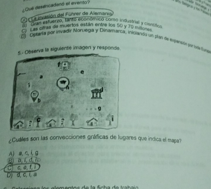 ¿Qué desencadenó el evento?
Año Bérgica y los Países
A La invasión del Führer de Alemania
B) Gran esfuerzo, tanto económico como industrial y científico.
C) Las cifras de muertos están entre los 50 y 70 miliones.
D) Optaría por invadir Noruega y Dinamarca, iniciando un plan de expansión por toda Europa
5.- Observa la siguiente imagen y responde.
¿Cuáles son las convecciones gráficas de lugares que indica el mapa?
A) a, c, i, g
B b, í, d, h
C) c, e, f, i
D) d, c, i, a
e a l e s e em entos d e la fich a de traba i o