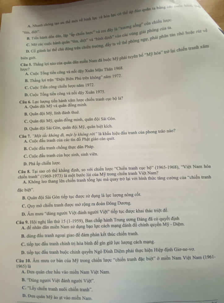 A. Nhanh chóng tạo ưu thể mới về binh lực và hóa lực có thể áp đảo quân ta bằng các cuộc hàm qu
B. Tiến hành dồn dân, lập ''ấp chiến lược'' và coi đây là ''xương sống'' của chiến lược
''tim, diệt''.
C. Mớ các cuộc hành quân 'tim, điệt' và 'bình định'' vào các vùng giải phóng của ta.
D. Cổ giành lại thể chủ động trên chiến trường, đầy ta về thể phòng ngự, phải phân tán nhỏ hoặc rút về
Câu S. Thắng lợi nào của quân dân miền Nam đã buộc Mỹ phải tuyên bố “Mỹ hóa”' trở lại chiến tranh xâm
biên giới.
luợc?
A. Cuộc Tổng tiến công và nổi đậy Xuân Mậu Thân 1968.
B. Thắng lợi trận “Điện Biên Phủ trên không” năm 1972.
C. Cuộc Tiền công chiến lược năm 1972.
D. Cuộc Tổng tiến công và nổi dậy Xuân 1975.
Câu 6. Lực lượng tiến hành xâm lược chiến tranh cục bộ là?
A. Quân đội Mỹ và quân đồng minh.
B. Quân đội Mỹ, lính đánh thuê.
C. Quân đội Mỹ, quân đồng minh, quân đội Sải Gòn.
D. Quân đội Sải Gòn, quân đội Mỹ, quân biệt kích.
Cầu 7. ''Một tắc không đi, một ly không rời'' là khẩu hiệu đấu tranh của phong trào nào?
A. Cuộc đấu tranh của các tín đồ Phật giáo càn quét.
B. Cuộc đầu tranh chống thực dân Pháp.
C. Cuộc đấu tranh của học sinh, sinh viên.
D. Phá ấp chiến lược.
Câu 8. Tại sao có thể khẳng định, so với chiến lược “Chiến tranh cục bộ” (1965-1968), “Việt Nam hóa
chiến tranh'' (1969-1973) là một bước lùi của Mỹ trong chiến tranh Việt Nam?
A. Không leo thang lên chiến tranh tổng lực mà quay trở lại với hình thức tăng cường của “chiến tranh
đặc biệt''.
B. Quân đội Sải Gòn tiếp tục được sử dụng là lực lượng nòng cốt.
C. Quy mô chiến tranh được mở rộng ra đoàn Đông Dương.
D. Âm mưu “dùng người Việt đánh người Việt” tiếp tục được khai thác triệt đề,
Câu 9. Hội nghị lần thứ 15 (1-1959), Ban chấp hành Trung ương Đảng đã có quyết định
A. để nhân dân miền Nam sử dụng bạo lực cách mạng đánh đồ chính quyền Mỹ - Diệm.
B. dùng đấu tranh ngoại giao để đàm phán kết thúc chiến tranh.
C. tiếp tục đấu tranh chính trị hòa bình đề gìn giữ lực lượng cách mạng.
D. tiếp tục đấu tranh buộc chính quyền Ngô Đình Diệm phải thực hiện Hiệp định Giơ-ne-vơ.
Câu 10. Âm mưu cơ bản của Mỹ trong chiến lược “chiến tranh đặc biệt” ở miền Nam Việt Nam (1961-
1965) là
A. Đưa quân chư hầu vào miền Nam Việt Nam.
B. “Dùng người Việt đánh người Việt”.
C. “Lấy chiến tranh nuôi chiến tranh”.
D. Đưa quân Mỹ ảo ạt vào miền Nam.