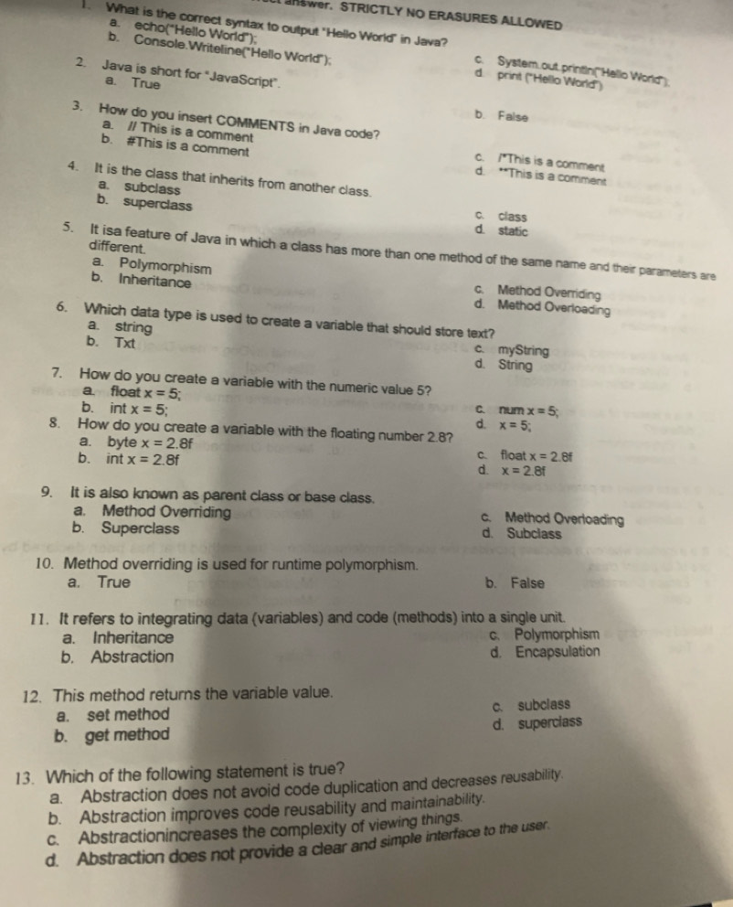 wer. STRICTLY NO ERASURES ALLOWED
a. echo("Hello World"):
. What is the correct syntax to output "Hello World" in Java? c. System.out.printin(''Hello World'')
b. Console.Writeline("Hello World"): d. print ("Hello World")
2. Java is short for "JavaScript”.
a. True b. False
3. How do you insert COMMENTS in Java code?
a. // This is a comment c. /*This is a comment
b. #This is a comment d. **This is a comment
4. It is the class that inherits from another class.
a. subclass
b. superclass c. class
d. static
different.
5. It isa feature of Java in which a class has more than one method of the same name and their parameters are
a. Polymorphism
c. Method Overriding
b. Inheritance d. Method Overloading
6. Which data type is used to create a variable that should store text?
a. string
c. myString
b. Txt d. String
7. How do you create a variable with the numeric value 5?
a float x=5;
b. int x=5; d. c. num x=5;
x=5
8. How do you create a variable with the floating number 2.8?
a. byte x=2.8f c. float x=2.8f
b. int x=2.8f d. x=2.8f
9. It is also known as parent class or base class.
a. Method Overriding c. Method Overloading
b. Superclass d. Subclass
10. Method overriding is used for runtime polymorphism.
a. True b. False
I1. It refers to integrating data (variables) and code (methods) into a single unit.
a. Inheritance c. Polymorphism
b. Abstraction d， Encapsulation
12. This method returns the variable value.
a. set method c. subclass
b. get method d. superclass
13. Which of the following statement is true?
a. Abstraction does not avoid code duplication and decreases reusability.
b. Abstraction improves code reusability and maintainability.
c. Abstractionincreases the complexity of viewing things
d. Abstraction does not provide a clear and simple interface to the user.