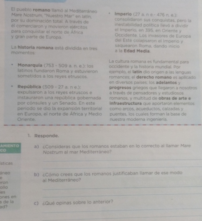 El pueblo romano llamó al Mediterráneo Imperio (27 a. n e.- 476 n. e.);
Mare Nostrum, ''Nuestro Mar'' en latín, consolidaron sus conquistas, pero la
por su dominación total. A través de inestabilidad política llevó a dividir
él comerciaron y movieron ejércitos el Imperio, en 395, en Oriente y
para conquistar el norte de África Occidente. Los invasores de Europa
y gran parte de Europa. del Este colapsaron el Imperio y
saquearon Roma, dando inicio
La historia romana está dividida en tres a la Edad Media.
momentos:
La cultura romana es fundamental para
Monarquía (753 - 509 a. n. e.): los occidente y la historia mundial. Por
latinos fundaron Roma y estuvieron ejemplo, el Iatín dio origen a las lenguas
sometidos a los reyes etruscos. romances; el derecho romano es aplicado
en diversos países; los adelantos y
República (509 - 27 a. n e.): progresos griegos que llegaron a nosotros
expulsaron a los reyes etruscos e a través de pensadores y estudiosos
instauraron una república gobernada romanos, y multitud de obras de arte e
por cónsules y un Senado. En este infraestructura que aportaron elementos
periodo se dio la expansión territorial como arcos, acueductos, calzadas y
en Europa, el norte de África y Medio puentes, los cuales forman la base de
Oriente. nuestra moderna ingeniería.
1. Responde.
AMIENTO a) ¿Consideras que los romanos estaban en lo correcto al llamar Mare
Nostrum al mar Mediterráneo?
_
_
sticas
áneo b) ¿Cómo crees que los romanos justificaban llamar de ese modo
a
_
ron al Mediterráneo?
ollo
les
ones en
_
a de la
_
ad? c) ¿Qué opinas sobre lo anterior?
_
