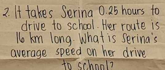 It takes Serina 0. 25 hours to 
drive to school. Her route is 
No km long. What is serina's 
average speed on her drive 
to school?