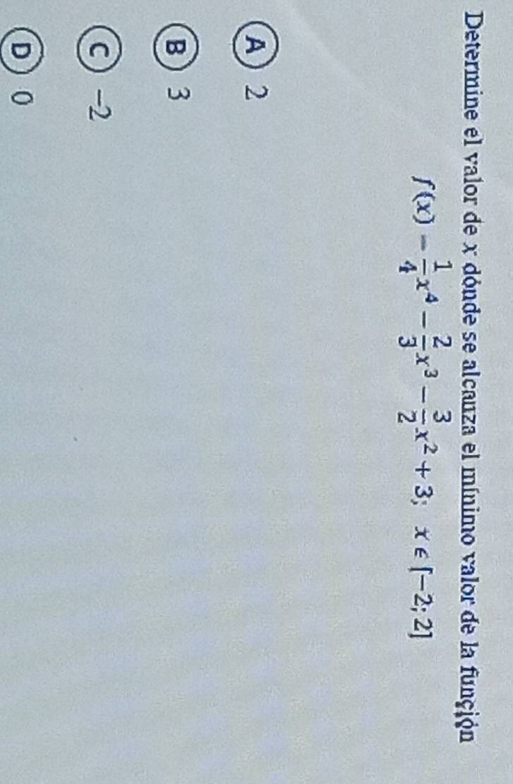 Determine el valor de x dónde se alcanza el mínimo valor de la función
f(x)= 1/4 x^4- 2/3 x^3- 3/2 x^2+3; x∈ [-2;2]
A) 2
B) 3
c  -2
D 0