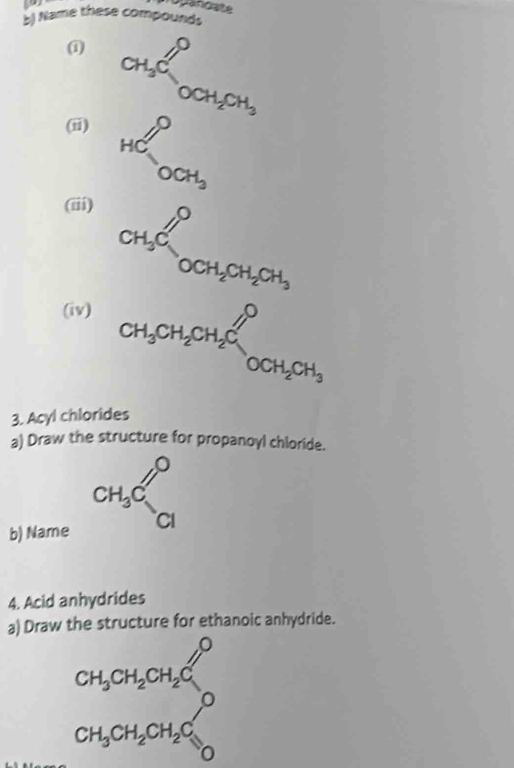 Opancate 
b) Name these compounds 
i CH_3COCH_2CH_3
(ii) HC^0_OCH_3
(iii)
CH_3Cl_OCH_2CH_2CH_3
(iv) CH_3CH_2CH_2Cl^0OCH_2CH_3
3. Acyl chlorides 
a) Draw the structure for propanoyl chloride. 
b) Name
CH_3C_(Cl)^0
4. Acid anhydrides 
a) Draw the structure for ethanoic anhydride.
CH_3CH_2CH_2C
CH_3CH_2CH_2C