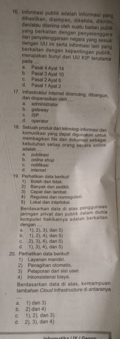 Informasi publik adalah informasi yang
dihasilkan, disimpan, dikelola, dikirim,
dan/atau diterima oleh suatu badan publik
yang berkaitan dengan penyelenggara
dan penyelenggaraan negara yang sesuai
dengan UU ini serta informasi lain yang
berkaitan dengan kepentingan publik,
merupakan bunyi dari UU KIP terutama
pada ....
a. Pasal 4 Ayat 14
b. Pasal 3 Ayat 10
c. Pasal 2 Ayat 6
d. Pasal 1 Ayat 2
17. Infrastruktur internet dirancang, dibangun,
dan dioperasikan oleh ....
a. administrator
b. gateway
c. ISP
d. operator
18. Sebuah produk dari teknologi informasi dan
komunikasi yang dapat digunakan untuk
membagikan file dan dokumen sebagai
kebutuhan setiap orang secara online
adalah ....
a. publikasi
b. online shop
c. notifikasi
d. internet
19. Perhatikan data berikut!
1) Boleh dan tidak.
2) Banyak dan sedikit.
3) Cepat dan lambat.
4) Regulasi dan nonregulasi.
5) Lokal dan interlokal.
Berdasarkan data di atas penggunaan
jaringan privat dan publik dalam dunia
komputer hakikatnya adalah berkaitan
dengan ....
a. 1), 2), 3), dan 5)
b. 1), 2), 4), dan 5)
c. 2), 3), 4), dan 5)
d. 1), 3), 4), dan 5)
20. Perhatikan data berikut!
1) Layanan mandiri.
2) Penagihan otomatis.
3) Pelaporan dari sisi user.
4) Inkonsistensi biaya.
Berdasarkan data di atas, kemampuan
tambahan Cloud Infrastructure di antaranya
a. 1) dan 3)
b. 2) dan 4)
c. 1), 2), dan 3)
d. 2), 3), dan 4)