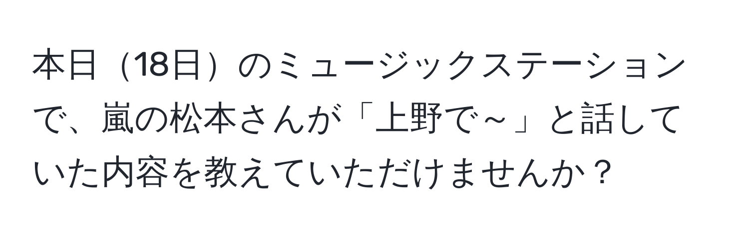 本日18日のミュージックステーションで、嵐の松本さんが「上野で～」と話していた内容を教えていただけませんか？