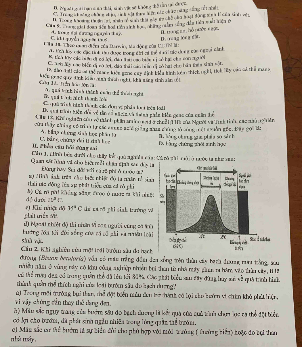 B. Ngoài giới hạn sinh thái, sinh vật sẽ không thể tồn tại được.
C. Trong khoảng chống chịu, sinh vật thực hiện các chức năng sống tốt nhất.
D. Trong khoảng thuận lợi, nhân tố sinh thái gây ức chế cho hoạt động sinh lí của sinh vật.
Cầu 9. Trong giai đoạn tiến hoá tiền sinh học, những mầm sống đầu tiên xuất hiện ở
A. trong đại dương nguyên thuỷ.
B. trong ao, hồ nước ngọt.
C. khí quyển nguyên thuỷ.
D. trong lòng đất.
Câu 10. Theo quan điểm của Darwin, tác động của CLTN là:
A. tích lũy các đặc tính thu được trong đời cá thể dưới tác dụng của ngoại cảnh
B. tích lũy các biển dị có lợi, đào thải các biển dị có hại cho con người
C. tích lũy các biến dị có lợi, đảo thải các biến dị có hại cho bản thân sinh vật.
D. đào thải các cá thể mang kiểu gene quy định kiểu hình kém thích nghi, tích lũy các cá thể mang
kiểu gene quy định kiểu hình thích nghi, khả năng sinh sản tốt.
Câu 11. Tiến hóa lớn là:
A. quá trình hình thành quần thể thích nghi
B. quá trình hình thành loài
C. quá trình hình thành các đơn vị phân loại trên loài
D. quá trình biến đổi về tần số allele và thành phần kiểu gene của quần thể
Câu 12. Khi nghiên cứu về thành phần amino acid ở chuỗi β Hb của Người và Tinh tinh, các nhà nghiên
cứu thấy chúng có trình tự các amino acid giống nhau chứng tỏ cùng một nguồn gốc. Đây gọi là:
A. bằng chứng sinh học phân tử
B. bằng chứng giải phẫu so sánh
C. bằng chứng đại lí sinh học D. bằng chứng phôi sinh học
II. Phần câu hỏi đúng sai
Câu 1. Hình bên dưới cho thấy kết quả nghiên cứu: Cá rô phi nuôi ở nước ta như sau:
Quan sát hình và cho biết mỗi nhận định sau đây là
Đúng hay Sai đối với cá rô phi ở nước ta?
a) Hình ảnh trên cho biết nhiệt độ là nhân tố sinh
thái tác động lên sự phát triển của cá rô phi
b) Cá rô phi không sống được ở nước ta khi nhiệt
độ dưới 10^0C.
c) Khi nhiệt độ 35°C thì cá rô phi sinh trưởng và
phát triển tốt.
d) Ngoài nhiệt độ thì nhân tố con người cũng có ảnh
hưởng lớn tới đời sống của cá rô phi và nhiều loài
sinh vật. 
Câu 2. Khi nghiên cứu một loài bướm sâu đo bạch
dương (Biston betularia) vốn có màu trắng đốm đen sống trên thân cây bạch dương màu trắng, sau
nhiều năm ở vùng này có khu công nghiệp nhiều bụi than từ nhà máy phun ra bám vào thân cây, tỉ lệ
cá thể màu đen có trong quần thể đã lên tới 80%. Các phát biểu sau đây đúng hay sai về quá trình hình
thành quần thể thích nghi của loài bướm sâu đo bạch dương?
a) Trong môi trường bụi than, thể đột biến màu đen trở thành có lợi cho bướm vì chim khó phát hiện,
vì vậy chúng dần thay thế dạng đen.
b) Màu sắc ngụy trang của bướm sâu đo bạch dương là kết quả của quá trình chọn lọc cá thể đột biến
có lợi cho bướm, đã phát sinh ngẫu nhiên trong lòng quần thể bướm.
c) Màu sắc cơ thể bướm là sự biến đổi cho phù hợp với môi trường ( thường biến) hoặc do bụi than
nhà máy.