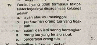 Berikut yang tidak termasuk faktor-
faktor terjadinya disorganisasi keluarga
adalah ....
a. ayah atau ibu meninggal
b. perkawinan orang tua yang tidak
sah
c. suami dan istri sering bertengkar
d. orang tua yang terlalu sibuk
e. perceraian orang tua 23.
Rerh atikan informaei b erik ut