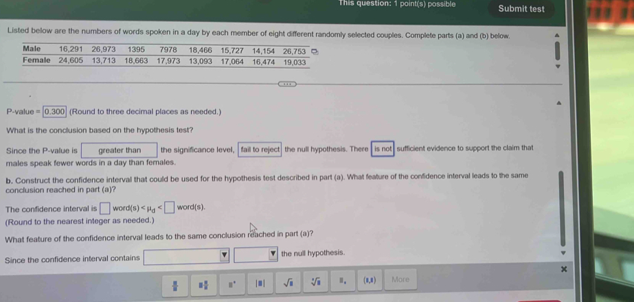 This question: 1 point(s) possible Submit test 
Listed below are the numbers of words spoken in a day by each member of eight different randomly selected couples. Complete parts (a) and (b) below.
P-value = [0.300] (Round to three decimal places as needed.) 
What is the conclusion based on the hypothesis test? 
Since the P -value is greater than the significance level, fail to reject| the null hypothesis. There is not , sufficient evidence to support the claim that 
males speak fewer words in a day than females. 
b, Construct the confidence interval that could be used for the hypothesis test described in part (a). What feature of the confidence interval leads to the same 
conclusion reached in part (a)? 
The confidence interval is □ word(s) . 
(Round to the nearest integer as needed.) 
What feature of the confidence interval leads to the same conclusion reached in part (a)? 
Since the confidence interval contains □ Y the null hypothesis.
x
 □ /□   □  □ /□   □° |□ | sqrt(□ ) sqrt[3](□ ) Ⅲ. (0,0) More