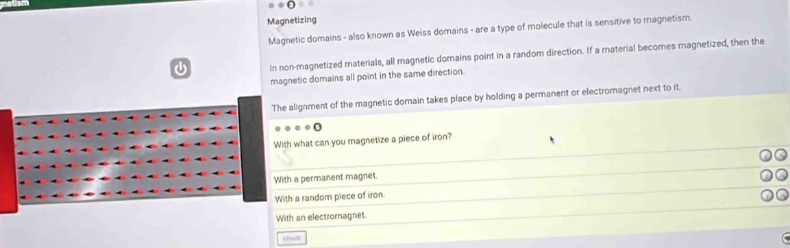 Magnetizing
Magnetic domains - also known as Weiss domains - are a type of molecule that is sensitive to magnetism
In non-magnetized materials, all magnetic domains point in a random direction. If a material becomes magnetized, then the
magnetic domains all point in the same direction.
The alignment of the magnetic domain takes place by holding a permanent or electromagnet next to it.
.0
With what can you magnetize a piece of iron?
With a permanent magnet.
With a random piece of iron.
With an electromagnet.
theck