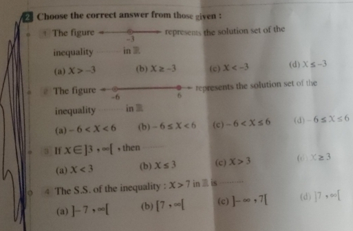 Choose the correct answer from those given :
represents the solution set of the
+ The figure -3
inequality in
(a) X>-3 (b) X≥ -3 (c) X (d) X≤ -3
The figure represents the solution set of the
-6 6
inequality in
(a) -6 (b) -6≤ X<6</tex> (c) -6 (d) -6≤ X≤ 6
If x∈ ]3, ∈fty [ , then
(a) X<3</tex> (b) X≤ 3 (c) X>3 (6 X≥ 3
4 The S.S. of the inequality : X>7 in is
(a) ]-7, ∈fty [ (b) [7,∈fty [ (c) ]-∈fty ,7[ (d) 17,∈fty [