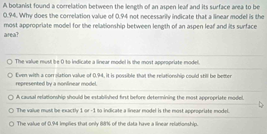 A botanist found a correlation between the length of an aspen leaf and its surface area to be
0.94. Why does the correlation value of 0.94 not necessarily indicate that a linear model is the
most appropriate model for the relationship between length of an aspen leaf and its surface
area?
The value must be 0 to indicate a linear model is the most appropriate model.
Even with a correlation value of 0.94, it is possible that the relationship could still be better
represented by a nonlinear model.
A causal relationship should be established first before determining the most appropriate model.
The value must be exactly 1 or -1 to indicate a linear model is the most appropriate model.
The value of 0.94 implies that only 88% of the data have a linear relationship.