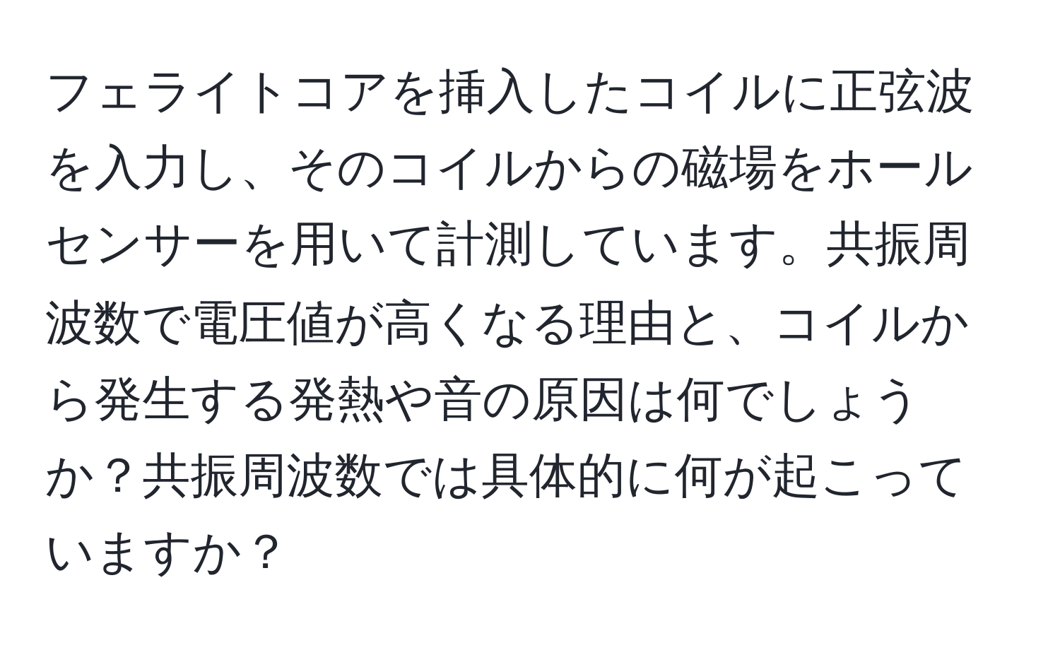 フェライトコアを挿入したコイルに正弦波を入力し、そのコイルからの磁場をホールセンサーを用いて計測しています。共振周波数で電圧値が高くなる理由と、コイルから発生する発熱や音の原因は何でしょうか？共振周波数では具体的に何が起こっていますか？