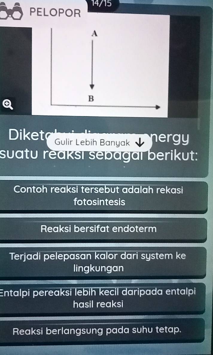 14/15 
PELOPOR 
Diket Gulir Lebih Banyak nergy 
suatu reaksı sebagal berikut: 
Contoh reaksi tersebut adalah rekasi 
fotosintesis 
Reaksi bersifat endoterm 
Terjadi pelepasan kalor dari system ke 
lingkungan 
Entalpi pereaksi lebih kecil daripada entalpi 
hasil reaksi 
Reaksi berlangsung pada suhu tetap.