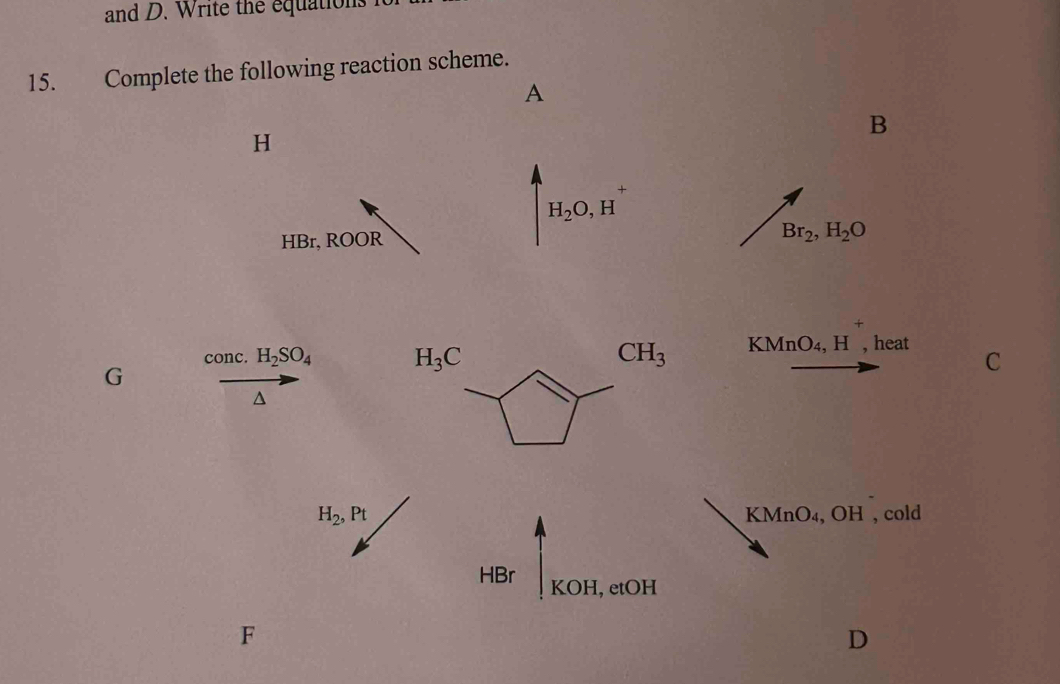 and D. Write the equations I 
15. Complete the following reaction scheme. 
A 
B
H
H_2O, H
HBr, ROOR Br_2, H_2O
conc. H_2SO_4 H_3C CH_3 KMnO_4, H , heat C 
G^(H_2), Pt KMnO₄, OH , cold 
HBr KOH, etOH 
F 
D